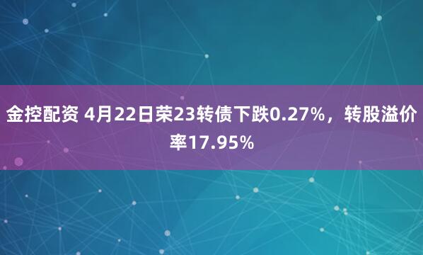 金控配资 4月22日荣23转债下跌0.27%，转股溢价率17.95%