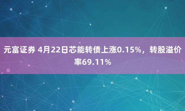 元富证券 4月22日芯能转债上涨0.15%，转股溢价率69.11%