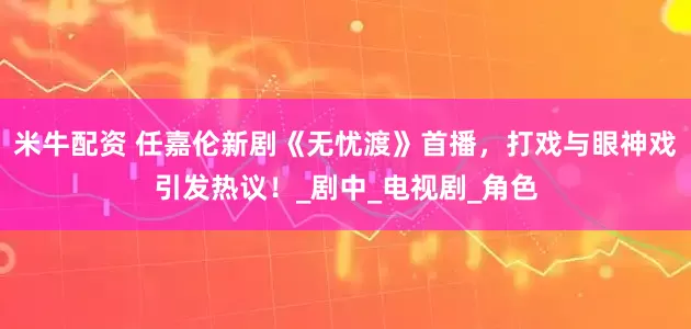 米牛配资 任嘉伦新剧《无忧渡》首播，打戏与眼神戏引发热议！_剧中_电视剧_角色