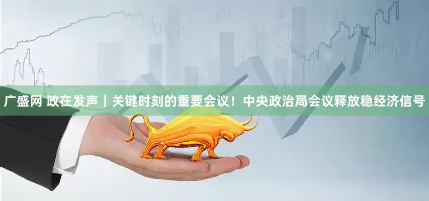 广盛网 政在发声｜关键时刻的重要会议！中央政治局会议释放稳经济信号