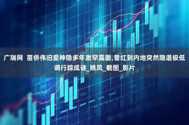 广瑞网  苗侨伟旧爱神隐多年激罕露面,曾红到内地突然隐退极低调行踪成谜_姚凤_截图_影片