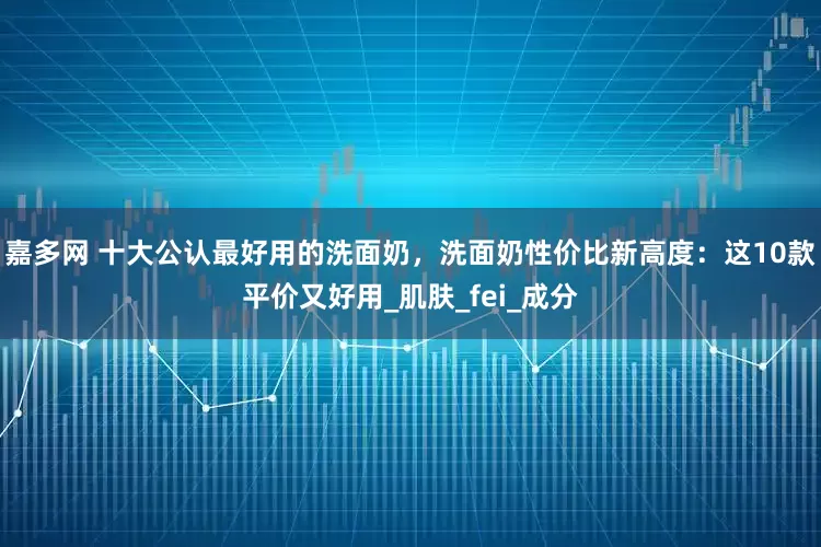 嘉多网 十大公认最好用的洗面奶，洗面奶性价比新高度：这10款平价又好用_肌肤_fei_成分