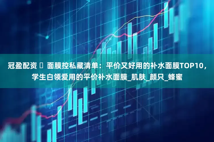 冠盈配资 ‌面膜控私藏清单：平价又好用的补水面膜TOP10，学生白领爱用的平价补水面膜_肌肤_颜只_蜂蜜