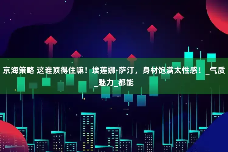 京海策略 这谁顶得住嘛！埃莲娜·萨汀，身材饱满太性感！_气质_魅力_都能