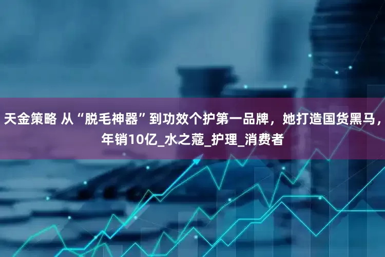 天金策略 从“脱毛神器”到功效个护第一品牌，她打造国货黑马，年销10亿_水之蔻_护理_消费者