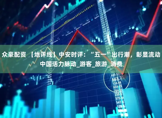 众豪配资 【地评线】中安时评：“五一”出行潮，彰显流动中国活力脉动_游客_旅游_消费