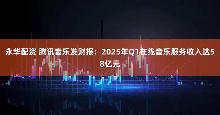 永华配资 腾讯音乐发财报：2025年Q1在线音乐服务收入达58亿元