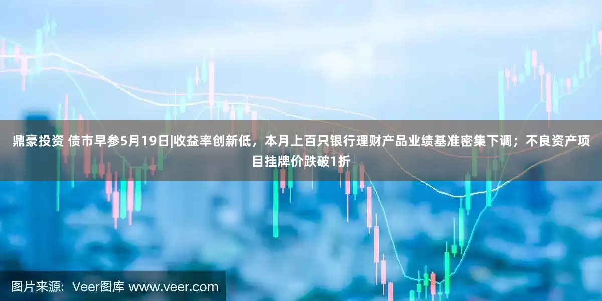 鼎豪投资 债市早参5月19日|收益率创新低，本月上百只银行理财产品业绩基准密集下调；不良资产项目挂牌价跌破1折