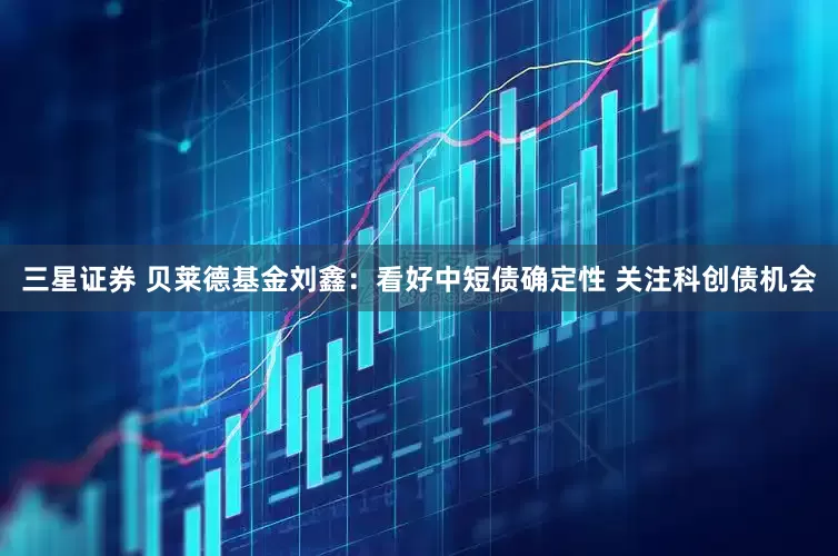 三星证券 贝莱德基金刘鑫：看好中短债确定性 关注科创债机会