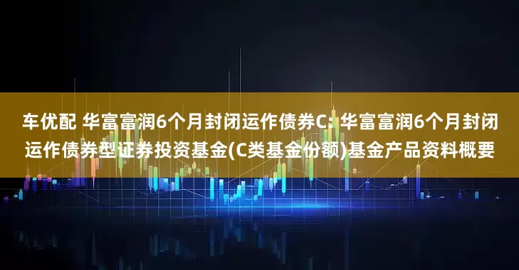 车优配 华富富润6个月封闭运作债券C: 华富富润6个月封闭运作债券型证券投资基金(C类基金份额)基金产品资料概要
