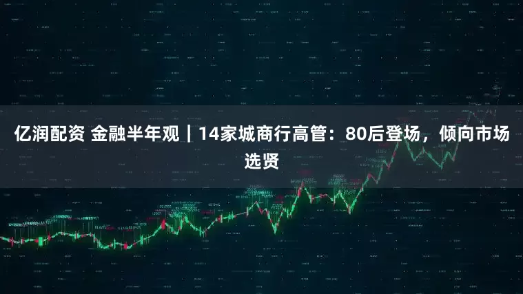亿润配资 金融半年观｜14家城商行高管：80后登场，倾向市场选贤