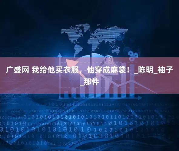 广盛网 我给他买衣服，他穿成麻袋！_陈明_袖子_那件
